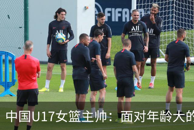 中国U17女篮主帅：面对年龄大的职业俱乐部 队员们打出了团队篮球