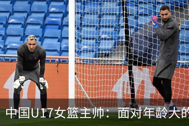 中国U17女篮主帅：面对年龄大的职业俱乐部 队员们打出了团队篮球